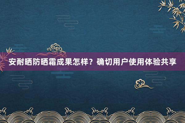 安耐晒防晒霜成果怎样？确切用户使用体验共享