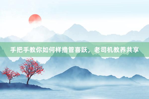 手把手教你如何样撸管喜跃，老司机教养共享